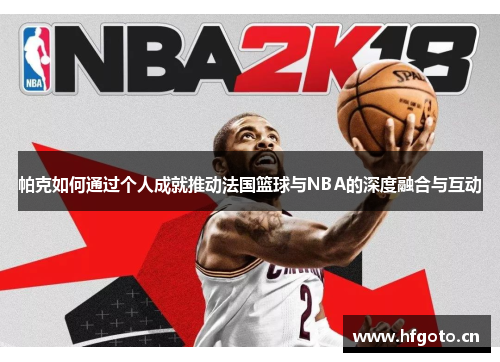 帕克如何通过个人成就推动法国篮球与NBA的深度融合与互动